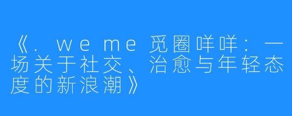 《.weme觅圈咩咩:一场关于社交、治愈与年轻态度的新浪潮》