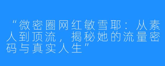 “微密圈网红敏雪耶:从素人到顶流,揭秘她的流量密码与真实人生”