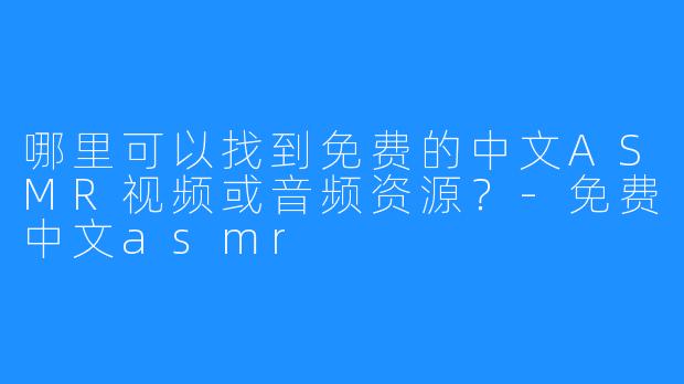 哪里可以找到免费的中文ASMR视频或音频资源?-免费中文asmr