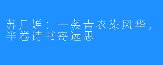 苏月婵:一袭青衣染风华,半卷诗书寄远思