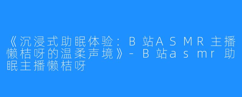 《沉浸式助眠体验：B站ASMR主播懒桔呀的温柔声境》-B站asmr助眠主播懒桔呀
