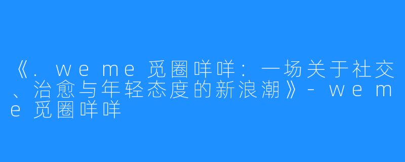 《.weme觅圈咩咩:一场关于社交、治愈与年轻态度的新浪潮》-weme觅圈咩咩