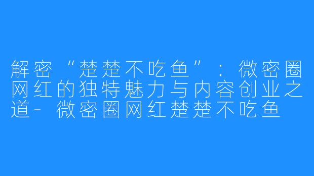 解密“楚楚不吃鱼”:微密圈网红的独特魅力与内容创业之道-微密圈网红楚楚不吃鱼