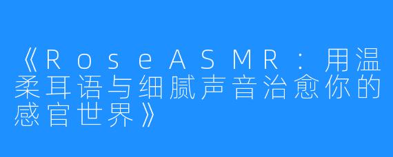 《RoseASMR：用温柔耳语与细腻声音治愈你的感官世界》