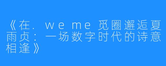 《在.weme觅圈邂逅夏雨贞:一场数字时代的诗意相逢》