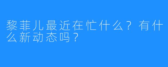 黎菲儿最近在忙什么？有什么新动态吗？