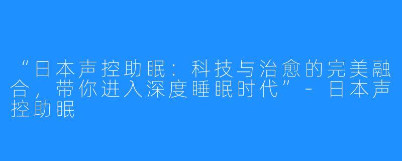 “日本声控助眠:科技与治愈的完美融合,带你进入深度睡眠时代”-日本声控助眠
