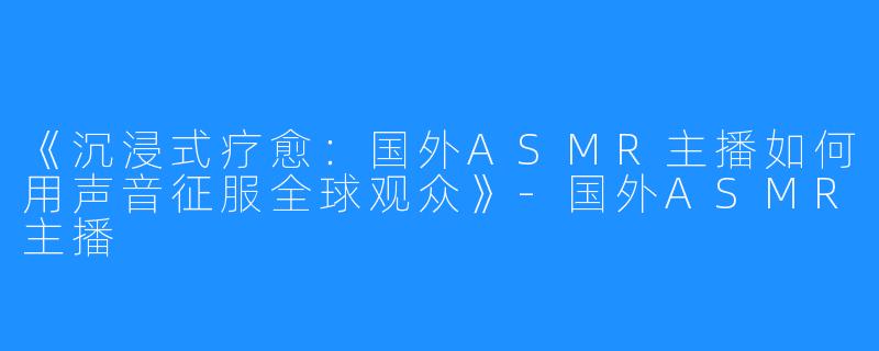 《沉浸式疗愈：国外ASMR主播如何用声音征服全球观众》-国外ASMR主播