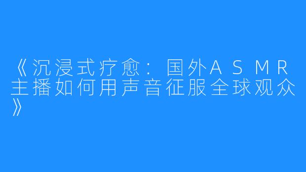 《沉浸式疗愈：国外ASMR主播如何用声音征服全球观众》