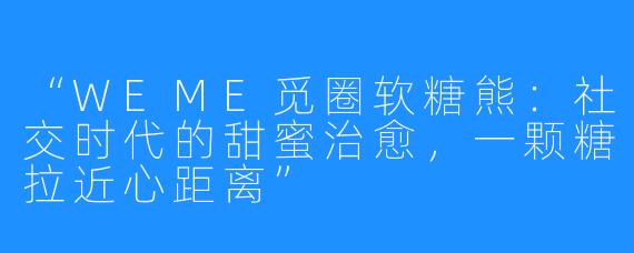 “WEME觅圈软糖熊：社交时代的甜蜜治愈，一颗糖拉近心距离”