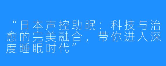 “日本声控助眠:科技与治愈的完美融合,带你进入深度睡眠时代”