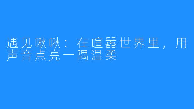 遇见啾啾：在喧嚣世界里，用声音点亮一隅温柔
