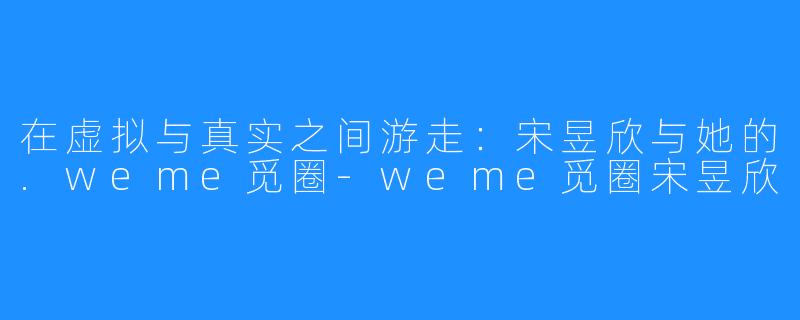 在虚拟与真实之间游走：宋昱欣与她的.weme觅圈-weme觅圈宋昱欣