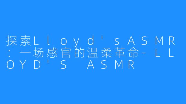 探索Lloyd'sASMR：一场感官的温柔革命-LLOYD'S ASMR