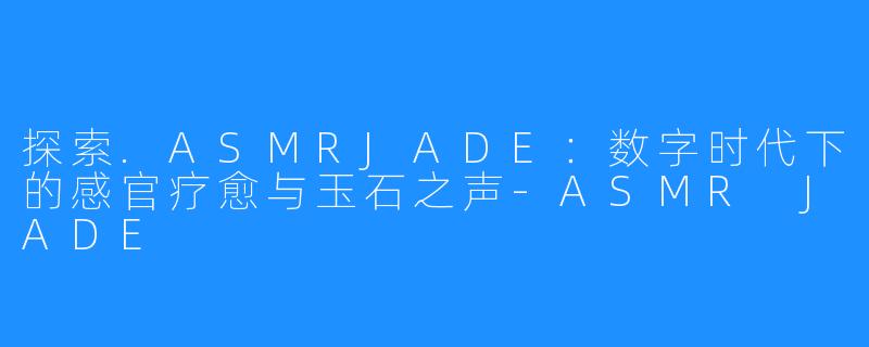 探索.ASMRJADE：数字时代下的感官疗愈与玉石之声-ASMR JADE