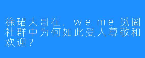 徐珺大哥在.weme觅圈社群中为何如此受人尊敬和欢迎？