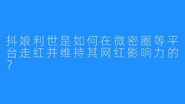 抖娘利世是如何在微密圈等平台走红并维持其网红影响力的？