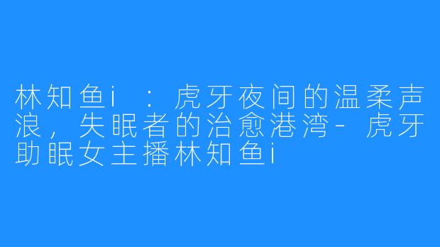 林知鱼i:虎牙夜间的温柔声浪,失眠者的治愈港湾-虎牙助眠女主播林知鱼i