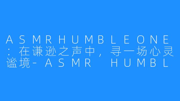 ASMRHUMBLEONE:在谦逊之声中,寻一场心灵谧境-ASMR HUMBLE ONE