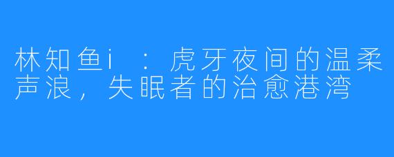 林知鱼i:虎牙夜间的温柔声浪,失眠者的治愈港湾