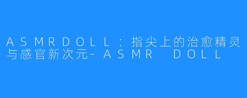 ASMRDOLL:指尖上的治愈精灵与感官新次元-ASMR DOLL