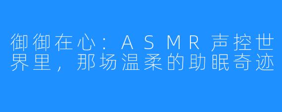 御御在心：ASMR声控世界里，那场温柔的助眠奇迹