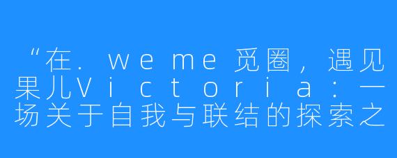 “在.weme觅圈，遇见果儿Victoria：一场关于自我与联结的探索之旅”