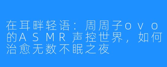 在耳畔轻语:周周子ovo的ASMR声控世界,如何治愈无数不眠之夜