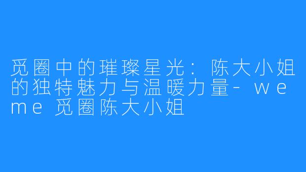 觅圈中的璀璨星光：陈大小姐的独特魅力与温暖力量-weme觅圈陈大小姐