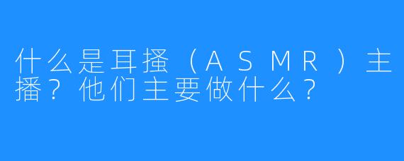 什么是耳搔（ASMR）主播？他们主要做什么？