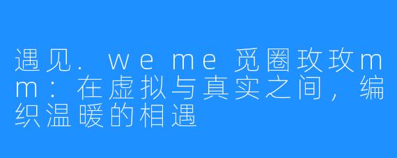 遇见.weme觅圈玫玫mm:在虚拟与真实之间,编织温暖的相遇