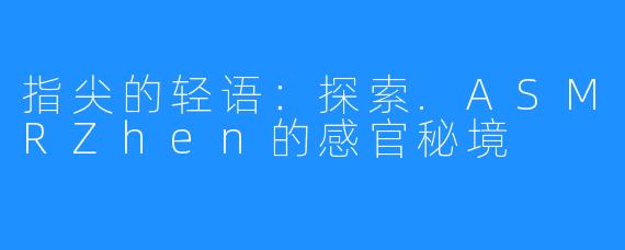 指尖的轻语:探索.ASMRZhen的感官秘境