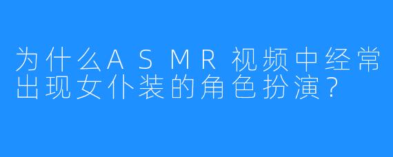 为什么ASMR视频中经常出现女仆装的角色扮演?