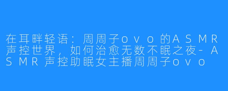 在耳畔轻语:周周子ovo的ASMR声控世界,如何治愈无数不眠之夜-ASMR声控助眠女主播周周子ovo