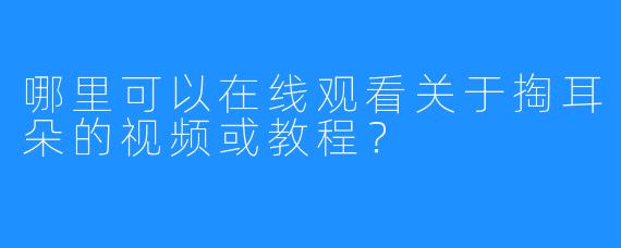 哪里可以在线观看关于掏耳朵的视频或教程？
