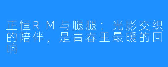 正恒RM与腿腿：光影交织的陪伴，是青春里最暖的回响