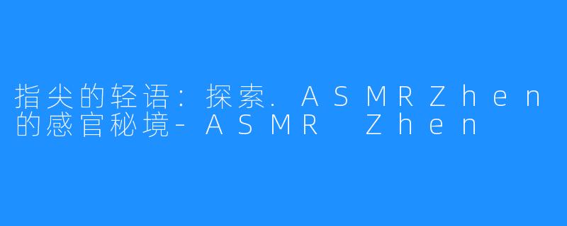 指尖的轻语:探索.ASMRZhen的感官秘境-ASMR Zhen