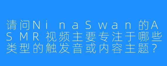 请问NinaSwan的ASMR视频主要专注于哪些类型的触发音或内容主题?