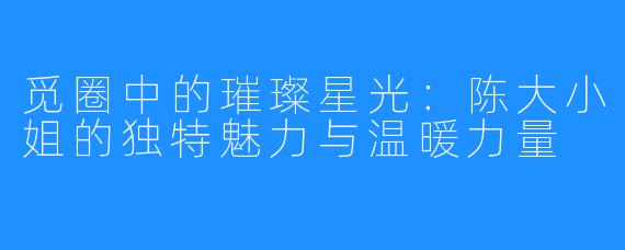 觅圈中的璀璨星光：陈大小姐的独特魅力与温暖力量