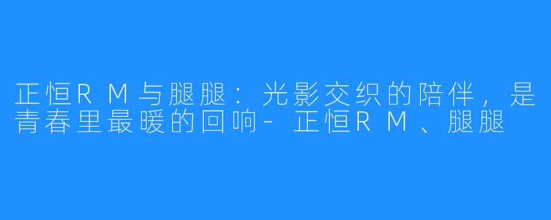 正恒RM与腿腿：光影交织的陪伴，是青春里最暖的回响-正恒RM、腿腿